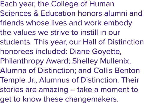 Each year, the College of Human Sciences & Education honors alumni and friends whose lives and work embody the values...